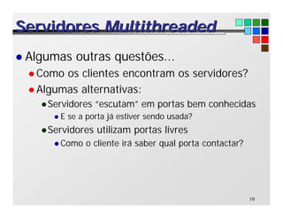 19
Servidores
Servidores Multithreaded
Multithreaded
l Algumas outras questões...
l Como os clientes encontram os servidores?
l Algumas alternativas:
lServidores “escutam” em portas bem conhecidas
l E se a porta já estiver sendo usada?
lServidores utilizam portas livres
l Como o cliente irá saber qual porta contactar?
 
