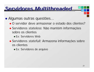 21
Servidores
Servidores Multithreaded
Multithreaded
l Algumas outras questões...
l O servidor deve armazenar o estado dos clientes?
l Servidores stateless: Não mantém informações
sobre os clientes
l Ex: Servidores Web
l Servidores statefull: Armazena informações sobre
os clientes
l Ex: Servidores de arquivo
 