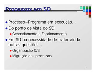 3
Processos em SD
Processos em SD
l Processo=Programa em execução...
l Do ponto de vista do SO:
l Gerenciamento e Escalonamento
l Em SD há necessidade de tratar ainda
outras questões...
l Organização C/S
l Migração dos processos
 