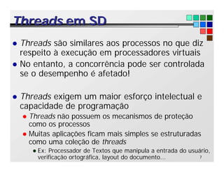 7
Threads
Threads em SD
em SD
l Threads são similares aos processos no que diz
respeito à execução em processadores virtuais
l No entanto, a concorrência pode ser controlada
se o desempenho é afetado!
l Threads exigem um maior esforço intelectual e
capacidade de programação
l Threads não possuem os mecanismos de proteção
como os processos
l Muitas aplicações ficam mais simples se estruturadas
como uma coleção de threads
l Ex: Processador de Textos que manipula a entrada do usuário,
verificação ortográfica, layout do documento...
 