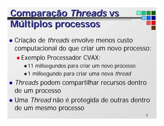 8
Comparação
Comparação Threads
Threads vs
vs
Múltiplos processos
Múltiplos processos
l Criação de threads envolve menos custo
computacional do que criar um novo processo;
l Exemplo Processador CVAX:
l11 milisegundos para criar um novo processo
l1 milisegundo para criar uma nova thread
l Threads podem compartilhar recursos dentro
de um processo
l Uma Thread não é protegida de outras dentro
de um mesmo processo
 