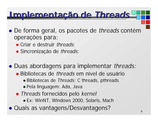 9
Implementação de
Implementação de Threads
Threads
l De forma geral, os pacotes de threads contém
operações para:
l Criar e destruir threads;
l Sincronização de threads;
l Duas abordagens para implementar threads:
l Bibliotecas de threads em nível de usuário
l Bibliotecas de Threads: C threads, pthreads
l Pela linguagem: Ada, Java
l Threads fornecidos pelo kernel
l Ex: WinNT, Windows 2000, Solaris, Mach
l Quais as vantagens/Desvantagens?
 