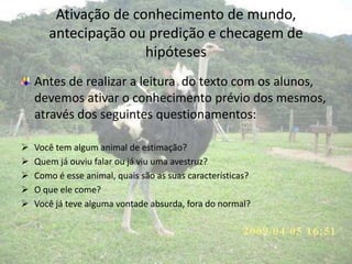 Ativação de conhecimento de mundo,
antecipação ou predição e checagem de
hipóteses
Antes de realizar a leitura do texto com os alunos,
devemos ativar o conhecimento prévio dos mesmos,
através dos seguintes questionamentos:
 Você tem algum animal de estimação?
 Quem já ouviu falar ou já viu uma avestruz?
 Como é esse animal, quais são as suas características?
 O que ele come?
 Você já teve alguma vontade absurda, fora do normal?
 
