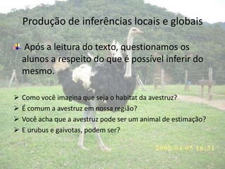 Produção de inferências locais e globais
Após a leitura do texto, questionamos os
alunos a respeito do que é possível inferir do
mesmo.
 Como você imagina que seja o habitat da avestruz?
 É comum a avestruz em nossa região?
 Você acha que a avestruz pode ser um animal de estimação?
 E urubus e gaivotas, podem ser?
 