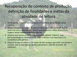Recuperação do contexto de produção,
definição de finalidades e metas da
atividade de leitura
Neste ponto, falamos sobre o autor e o contexto de produção desta
crônica:
 Quem é o autor do texto? Já ouviram falar sobre ele? Já leram outros
textos do autor. Solicitar aos alunos que pesquisem sobre Mário Prata
(sugerir www.marioprataonline.com.br)
 Mostrar aos alunos a importância social do gênero ‘crônica’, suas
particularidades e características, levar o alunos a se interessar e se
sensibilizar pelo gênero.
 Mostrá-los que a crônica é um texto de fácil acesso, por estar nos jornais e
revistas, que é uma leitura rápida e prazerosa e aborda assuntos do
cotidiano.
 
