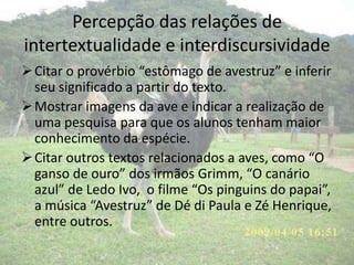 Percepção das relações de
intertextualidade e interdiscursividade
Citar o provérbio “estômago de avestruz” e inferir
seu significado a partir do texto.
Mostrar imagens da ave e indicar a realização de
uma pesquisa para que os alunos tenham maior
conhecimento da espécie.
Citar outros textos relacionados a aves, como “O
ganso de ouro” dos irmãos Grimm, “O canário
azul” de Ledo Ivo, o filme “Os pinguins do papai”,
a música “Avestruz” de Dé di Paula e Zé Henrique,
entre outros.
 