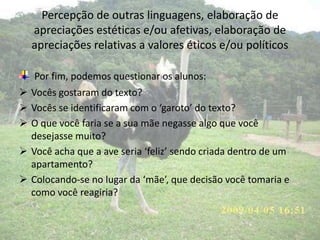 Percepção de outras linguagens, elaboração de
apreciações estéticas e/ou afetivas, elaboração de
apreciações relativas a valores éticos e/ou políticos
Por fim, podemos questionar os alunos:
 Vocês gostaram do texto?
 Vocês se identificaram com o ‘garoto’ do texto?
 O que você faria se a sua mãe negasse algo que você
desejasse muito?
 Você acha que a ave seria ‘feliz’ sendo criada dentro de um
apartamento?
 Colocando-se no lugar da ‘mãe’, que decisão você tomaria e
como você reagiria?
 