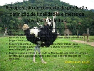 Recuperação do contexto de produção,
definição de finalidades e metas da
atividade de leitura
Neste ponto, falamos sobre o autor e o contexto de produção desta
crônica:
 Quem é o autor do texto? Já ouviram falar sobre ele? Já leram outros
textos do autor. Solicitar aos alunos que pesquisem sobre Mário Prata
(sugerir www.marioprataonline.com.br)
 Mostrar aos alunos a importância social do gênero ‘crônica’, suas
particularidades e características, levar o alunos a se interessar e se
sensibilizar pelo gênero.
 Mostrá-los que a crônica é um texto de fácil acesso, por estar nos jornais e
revistas, que é uma leitura rápida e prazerosa e aborda assuntos do
cotidiano.
 
