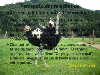 Percepção das relações de
intertextualidade e interdiscursividade
Citar o provérbio “estômago de avestruz” e inferir
seu significado a partir do texto.
Mostrar imagens da ave e indicar a realização de
uma pesquisa para que os alunos tenham maior
conhecimento da espécie.
Citar outros textos relacionados a aves, como “O
ganso de ouro” dos irmãos Grimm, “O canário
azul” de Ledo Ivo, o filme “Os pinguins do papai”,
a música “Avestruz” de Dé di Paula e Zé Henrique,
entre outros.
 
