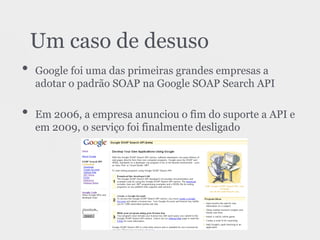 • Google foi uma das primeiras grandes empresas a
adotar o padrão SOAP na Google SOAP Search API
• Em 2006, a empresa anunciou o fim do suporte a API e
em 2009, o serviço foi finalmente desligado
Um caso de desuso
 