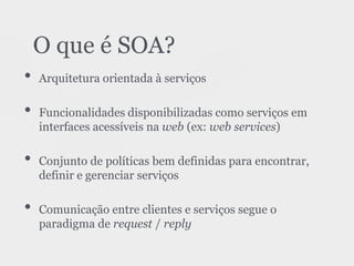• Arquitetura orientada à serviços
• Funcionalidades disponibilizadas como serviços em
interfaces acessíveis na web (ex: web services)
• Conjunto de políticas bem definidas para encontrar,
definir e gerenciar serviços
• Comunicação entre clientes e serviços segue o
paradigma de request / reply
O que é SOA?
 