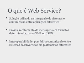 • Solução utilizada na integração de sistemas e
comunicação entre aplicações diferentes
• Envio e recebimento de mensagens em formatos
determinados, como XML ou JSON
• Interoperabilidade: possibilita comunicação entre
sistemas desenvolvidos em plataformas diferentes
O que é Web Service?
 