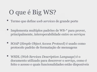 • Termo que define web services de grande porte
• Implementa multíplos padrões de WS-* para prover,
principalmente, interoperabilidade entre os serviços
• SOAP (Simple Object Access Protocol) é usado como
protocolo padrão de formatação de mensagens
• WSDL (Web Services Description Language) é o
documento utilizado para descrever o serviço, como é
feito o acesso e quais funcionalidades estão disponíveis
O que é Big WS?
 
