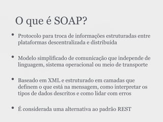 • Protocolo para troca de informações estruturadas entre
plataformas descentralizada e distribuída
• Modelo simplificado de comunicação que independe de
linguagem, sistema operacional ou meio de transporte
• Baseado em XML e estruturado em camadas que
definem o que está na mensagem, como interpretar os
tipos de dados descritos e como lidar com erros
• É considerada uma alternativa ao padrão REST
O que é SOAP?
 