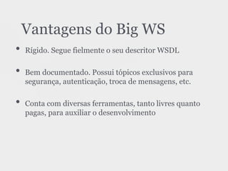 • Rígido. Segue fielmente o seu descritor WSDL
• Bem documentado. Possui tópicos exclusivos para
segurança, autenticação, troca de mensagens, etc.
• Conta com diversas ferramentas, tanto livres quanto
pagas, para auxiliar o desenvolvimento
Vantagens do Big WS
 