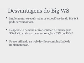 • Implementar e seguir todas as especificações do Big WS
pode ser trabalhoso.
• Desperdício de banda. Transmissão de mensagens
SOAP são mais custosas em relação a CSV ou JSON.
• Pouco utilizado na web devido a complexidade de
implementação.
Desvantagens do Big WS
 