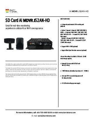 SD Card AI MDVR JS2AN-HD
Great for real-time monitoring
anywhere in cellular 4G orWi-Fi coverage areas
»
»
»
»
Key features
» 4 channels synchronized A/V recording and
playback
» Option1: Support 2 channels 1080P AHD (DSM &
ADAS) + 2 channels 1080P AHD / 960P AHD / 720P
AHD / 960H /D1 /CIF + 1 channel IPC (720P /1080P)
Video input
Option2: 4 channels 1080P AHD / 960P AHD /
720P AHD / 960H /D1 /CIF + 1 channel IPC (720P
/1080P) Video input
» Support ADAS+DSM (optional)
» Support Blind Spot Detection cameras (optional)
»
»
»
»
»
»
»
AI MDVR JS2AN-HD
For more information, call +86-755-86019299 or visit www.icarvisions.com
The JS2AN-HD is a highly functional SD Card AI MDVR designed for on-board vehicle recording. It has four ports to record up
to fourcameras simultaneously and an ethernet port to connect an IP camera.
The JS2AN-HD comes with GPS which gives you the option of recording the location and driving route together with the video
footage. The DVR can be connected to a monitor so that you can view the cameras in real time in addition to recording them
and allows you to view each camera independently or all together in a split view.
The footage records onto two SD cards each with a 128GB capacity giving you a total of 256GB of storage capability. With a
solid and compact build, the JS2AN-HD is vibration-proof, installation-friendly and combines powerful functions together with a
stable performance.
»Secure Recording to Lockable 2 SD Cards - 256GB
total storage capacity
» Internal G-Sensor, with GPS,4G and
Wi-Fi (5.8 Ghz)
» 1 WIFI Antenna (download speed up to 5~10Mb/s)
» On board UPS 8 seconds delay power-off
for data protection
» 8V-36V wide voltage power supply
sale@icarvisions.com
E-mail:
 