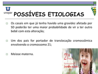 POSSÍVEIS ETIOLOGIAS
 Os casais em que já tenha havido uma gravidez afetada por
SD poderão ter uma maior probabilidade de vir a ter outro
bebê com esta alteração;
 Um dos pais for portador de translocação cromossômica
envolvendo o cromossomo 21;
 Meiose materna.
 
