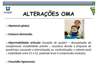 ALTERAÇÕES OMA
 Hipotonia global;
 Estatura diminuída;
 Hipermobilidade articular (luxação de quadril – decoaptação da
coxofemoral; instabilidade patelar – acontece devida a fraqueza de
quadríceps causando a lateralização ou medicalização; e atlanto-axial
– mobilidade entre C1 e C2, podendo levar à compressão medular);
 Frouxidão ligamentar.
 