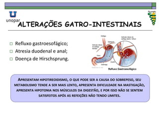 ALTERAÇÕES GATRO-INTESTINAIS
 Refluxo gastroesofágico;
 Atresia duodenal e anal;
 Doença de Hirschsprung.
APRESENTAM HIPOTIREOIDISMO, O QUE PODE SER A CAUSA DO SOBREPESO, SEU
METABOLISMO TENDE A SER MAIS LENTO, APRESENTA DIFICULDADE NA MASTIGAÇÃO,
APRESENTA HIPOTONIA NOS MÚSCULOS DA DIGESTÃO, E POR ISSO NÃO SE SENTEM
SATISFEITOS APÓS AS REFEIÇÕES NÃO TENDO LIMITES.
 