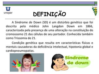 DEFINIÇÃO
A Síndrome de Down (SD) é um distúrbio genético que foi
descrita pelo médico John Langdon Down em 1866,
caracterizada pela presença de uma alteração na constituição do
cromossomo 21 das células de seu portador. Conhecida também
como Trissomia do 21.
Condição genética que resulta em características físicas e
mentais causadoras da deficiência intelectual, hipotonia global e
cardiopneumopatias.
 