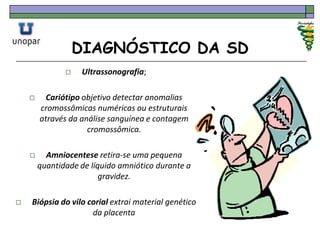 DIAGNÓSTICO DA SD
 Ultrassonografia;
 Cariótipo objetivo detectar anomalias
cromossômicas numéricas ou estruturais
através da análise sanguínea e contagem
cromossômica.
 Amniocentese retira-se uma pequena
quantidade de líquido amniótico durante a
gravidez.
 Biópsia do vilo corial extrai material genético
da placenta
 