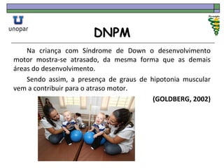 DNPM
Na criança com Síndrome de Down o desenvolvimento
motor mostra-se atrasado, da mesma forma que as demais
áreas do desenvolvimento.
Sendo assim, a presença de graus de hipotonia muscular
vem a contribuir para o atraso motor.
(GOLDBERG, 2002)
 