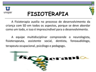 FISIOTERAPIA
A Fisioterapia auxilia no processo de desenvolvimento da
criança com SD em todos os aspectos, porque se deve abordar
como um todo, e isso é imprescindível para o desenvolvimento.
A equipe multidisciplinar compreende o neurologista,
fisioterapeuta, assistente social, dentista, fonoaudiólogo,
terapeuta ocupacional, psicólogo e pedagogo.
 