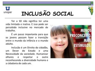 INCLUSÃO SOCIAL
Ter a SD não significa ter uma
vida limitada e inativa. E isso pode ser
percebido inclusive no mercado de
trabalho.
É um passo importante para que
os jovens possam fazer a transição
entre o mundo da infância e o mundo
adulto.
Inclusão é um Direito do cidadão,
um Dever do Estado e uma
Necessidade da sociedade. Humanizar
olhares e respeitar o outro
reconhecendo a diversidade humana e
a cidadania de cada um.
 