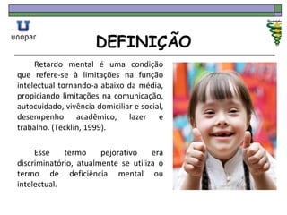 DEFINIÇÃO
Retardo mental é uma condição
que refere-se à limitações na função
intelectual tornando-a abaixo da média,
propiciando limitações na comunicação,
autocuidado, vivência domiciliar e social,
desempenho acadêmico, lazer e
trabalho. (Tecklin, 1999).
Esse termo pejorativo era
discriminatório, atualmente se utiliza o
termo de deficiência mental ou
intelectual.
 
