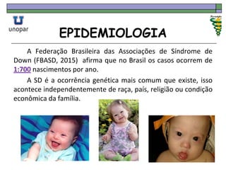 EPIDEMIOLOGIA
A Federação Brasileira das Associações de Síndrome de
Down (FBASD, 2015) afirma que no Brasil os casos ocorrem de
1:700 nascimentos por ano.
A SD é a ocorrência genética mais comum que existe, isso
acontece independentemente de raça, país, religião ou condição
econômica da família.
 