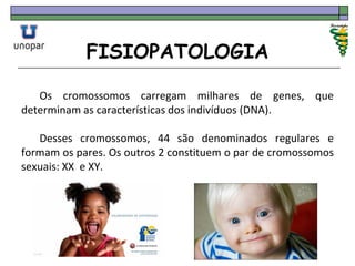 FISIOPATOLOGIA
Os cromossomos carregam milhares de genes, que
determinam as características dos indivíduos (DNA).
Desses cromossomos, 44 são denominados regulares e
formam os pares. Os outros 2 constituem o par de cromossomos
sexuais: XX e XY.
 