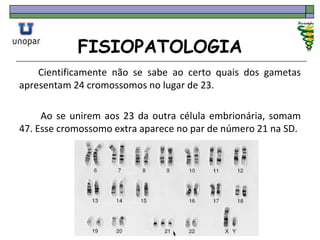FISIOPATOLOGIA
Cientificamente não se sabe ao certo quais dos gametas
apresentam 24 cromossomos no lugar de 23.
Ao se unirem aos 23 da outra célula embrionária, somam
47. Esse cromossomo extra aparece no par de número 21 na SD.
 