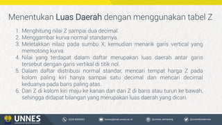 1. Menghitung nilai Z sampai dua decimal.
2. Menggambar kurva normal standarnya.
3. Meletakkan nilaiz pada sumbu X, kemudian menarik garis vertical yang
memotong kurva.
4. Nilai yang terdapat dalam daftar merupakan luas daerah antar garis
tersebut dengan garis vertikal di titik nol.
5. Dalam daftar distribusi normal standar, mencari tempat harga Z pada
kolom paling kiri hanya sampai satu decimal dan mencari decimal
keduanya pada baris paling atas.
6. Dari Z di kolom kiri maju ke kanan dan dari Z di baris atau turun ke bawah,
sehingga didapat bilangan yang merupakan luas daerah yang dicari.
Menentukan Luas Daerah dengan menggunakan tabel Z
 
