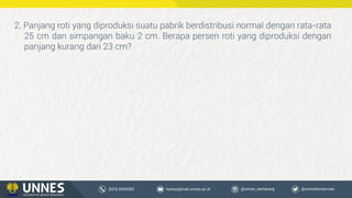 2. Panjang roti yang diproduksi suatu pabrik berdistribusi normal dengan rata-rata
25 cm dan simpangan baku 2 cm. Berapa persen roti yang diproduksi dengan
panjang kurang dari 23 cm?
 