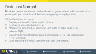 Distribusi Normal
Distribusi normal atau biasa disebut distribusi gauss adalah salah satu distribusi
peluang dengan variable acak kontinu yang paling sering digunakan.
Sifat-sifat distribusi normal :
1) Grafiknya selalu ada diatas sumbu datar x.
2) Bentuknya simetri terhadap x = µ.
3) Mempunyai satu modus, jadi kurva unimodal, tercapai pada x = µ
sebesar
0,3989
𝜎
.
4) Grafiknya mendekati sumbu datar x dimulai dari x = µ + 3𝜎 kekanan dan
x = µ - 3𝜎 ke kiri.
5) Luas daerah grafik selalu sama dengan satu unit persegi.
 