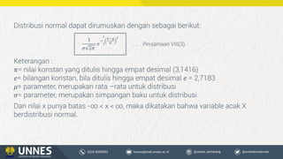 Dan nilai x punya batas -∞ < x < ∞, maka dikatakan bahwa variable acak X
berdistribusi normal.
Distribusi normal dapat dirumuskan dengan sebagai berikut:
1
𝜎 2𝜋
𝑒
−
2
1
𝑥−𝜇
𝜎
2
Keterangan :
𝜋= nilai konstan yang ditulis hingga empat desimal (3,1416)
𝑒= bilangan konstan, bila ditulis hingga empat desimal 𝑒 = 2,7183
𝜇= parameter, merupakan rata –rata untuk distribusi
𝜎= parameter, merupakan simpangan baku untuk distribusi
. . . . Persamaan VIII(3),
 