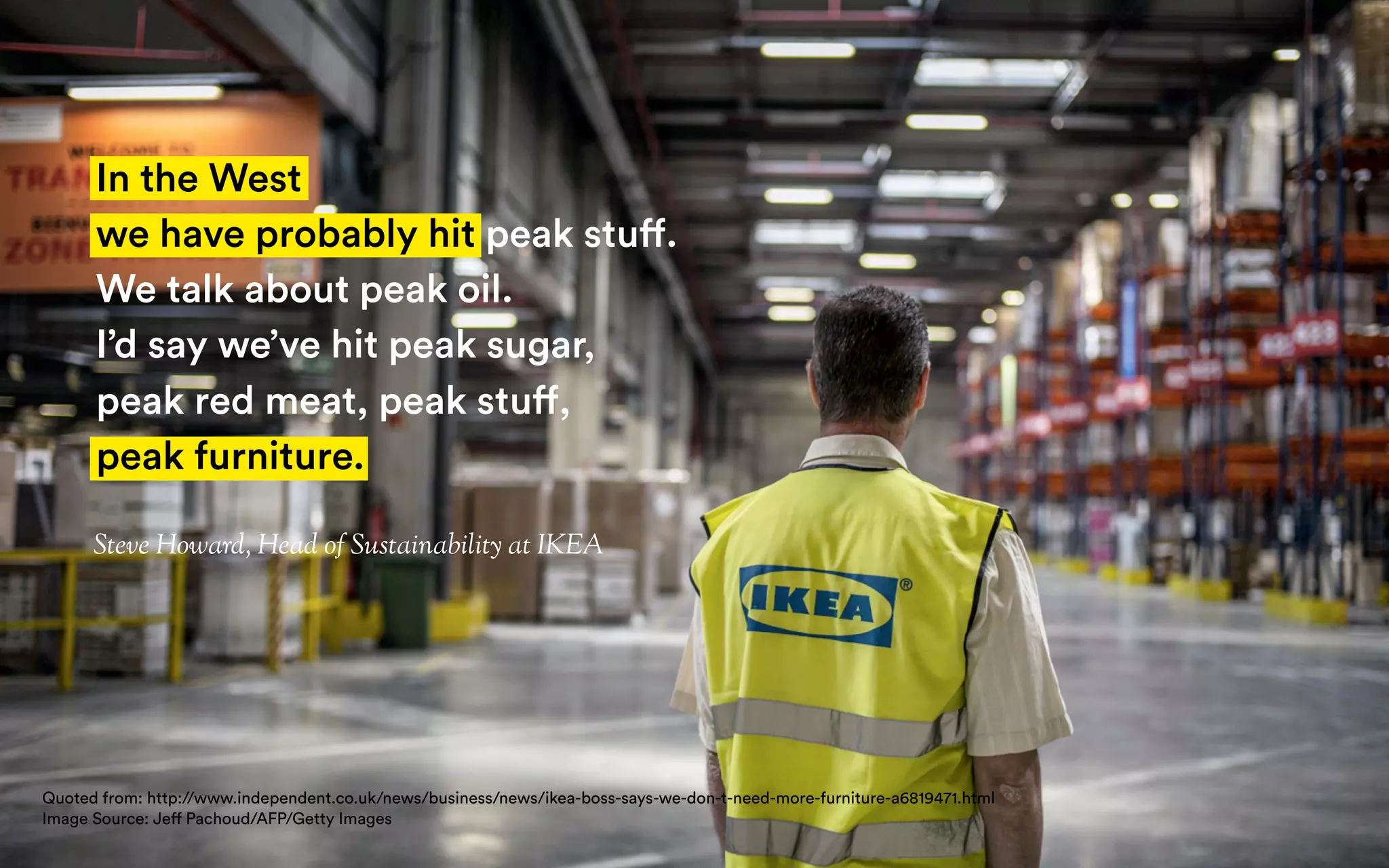 Steve Howard, Head of Sustainability at IKEA
In the West
we have probably hit peak stuff.
We talk about peak oil.
I’d say we’ve hit peak sugar,
peak red meat, peak stuff,
peak furniture.
Quoted from: http://www.independent.co.uk/news/business/news/ikea-boss-says-we-don-t-need-more-furniture-a6819471.html
Image Source: Jeff Pachoud/AFP/Getty Images
 