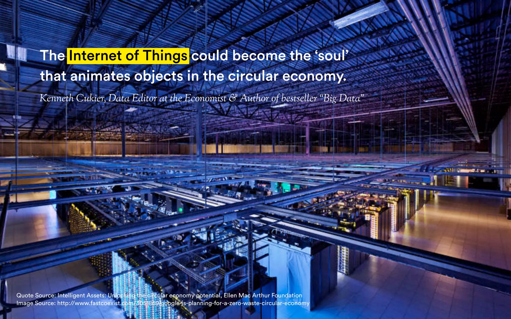 Recycling & Circular Economy
Why Circular Economy is more
than just Recycling Reloaded
The Internet of Things could become the ‘soul’
that animates objects in the circular economy.
Kenneth Cukier, Data Editor at the Economist & Author of bestseller “Big Data”
Quote Source: Intelligent Assets: Unlocking the circular economy potential, Ellen Mac Arthur Foundation
Image Source: http://www.fastcoexist.com/3051869/google-is-planning-for-a-zero-waste-circular-economy
 
