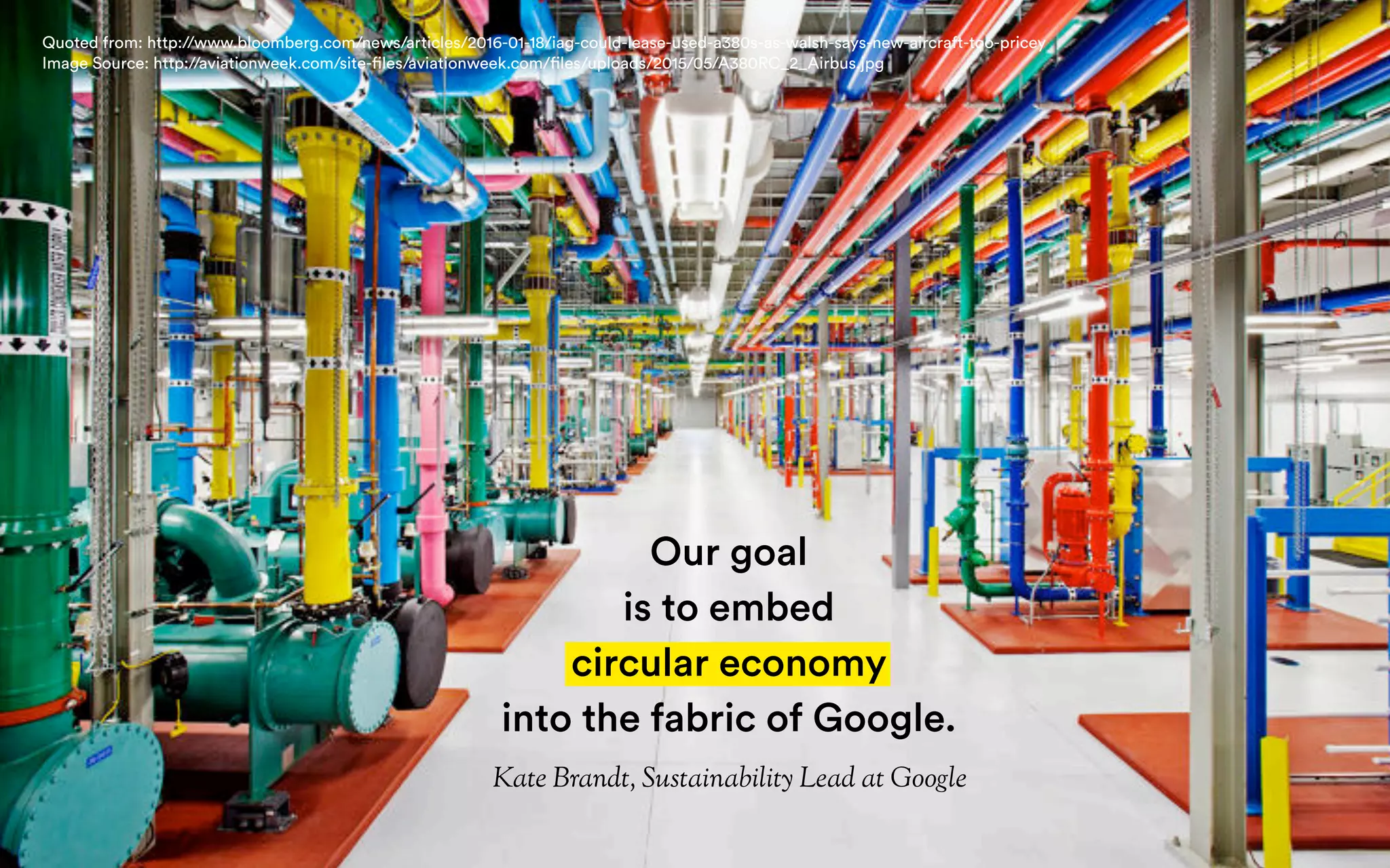 Our goal
is to embed
circular economy
into the fabric of Google.
Kate Brandt, Sustainability Lead at Google
Quoted from: http://www.bloomberg.com/news/articles/2016-01-18/iag-could-lease-used-a380s-as-walsh-says-new-aircraft-too-pricey
Image Source: http://aviationweek.com/site-files/aviationweek.com/files/uploads/2015/05/A380RC_2_Airbus.jpg
 