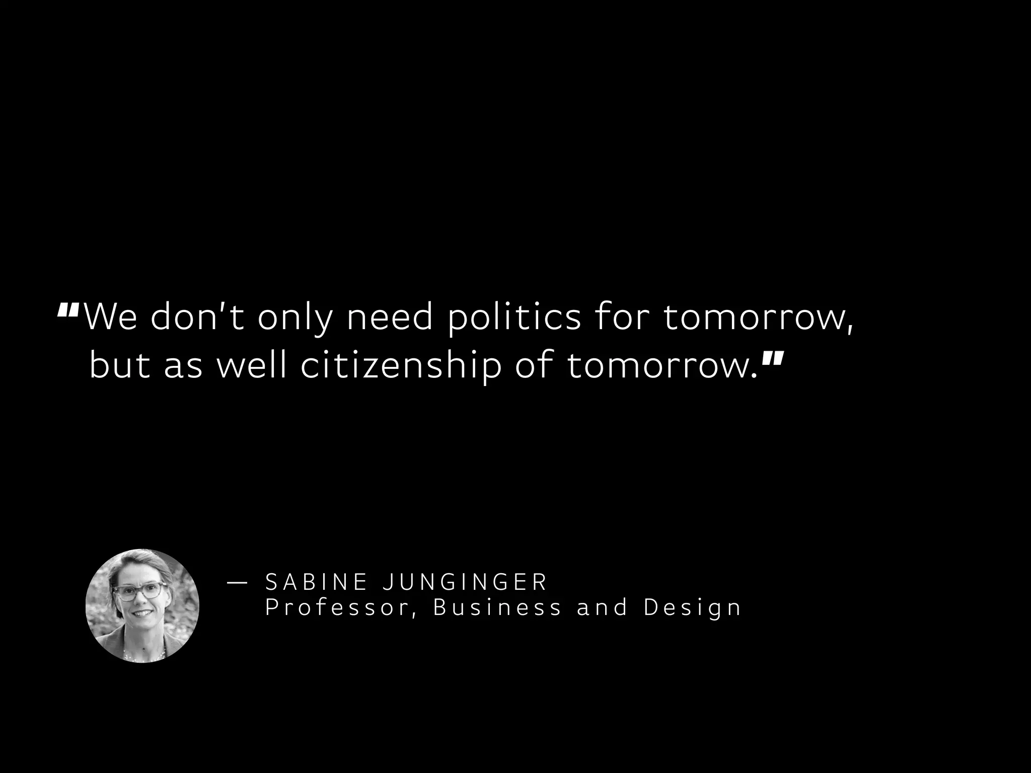 “We don’t only need politics for tomorrow,
but as well citizenship of tomorrow.”
— S A B I N E J U N G I N G E R
P ro fe s s o r, B u s i n e s s a n d D e s i g n
 