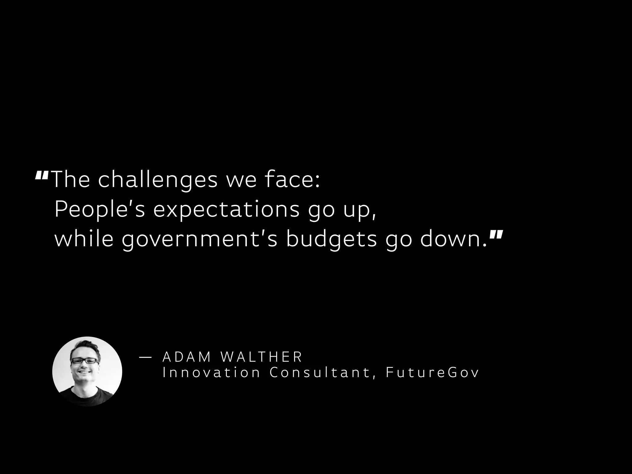 “The challenges we face:
People’s expectations go up,
while government’s budgets go down.”
— A DA M WA LT H E R
I n n ovat i o n Co n s u l t a n t , F u t u re G ov
 