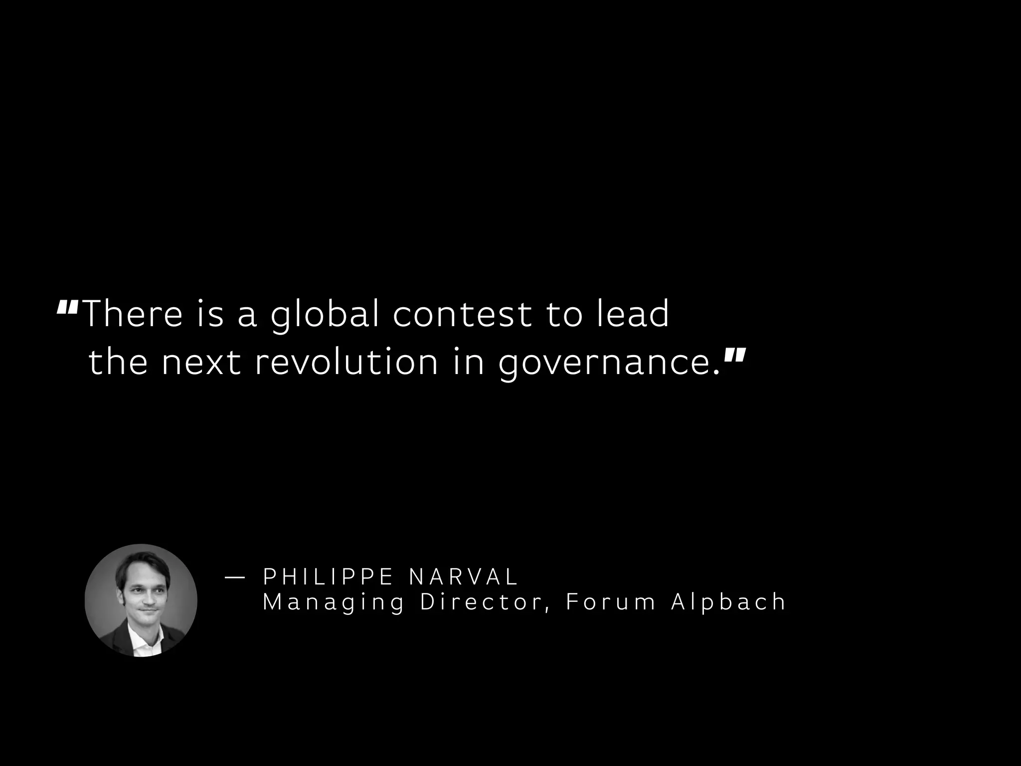 “There is a global contest to lead 
the next revolution in governance.”
— P H I L I P P E N A R VA L
M a n ag i n g D i r e c t o r, F o r u m A l p b ac h
 