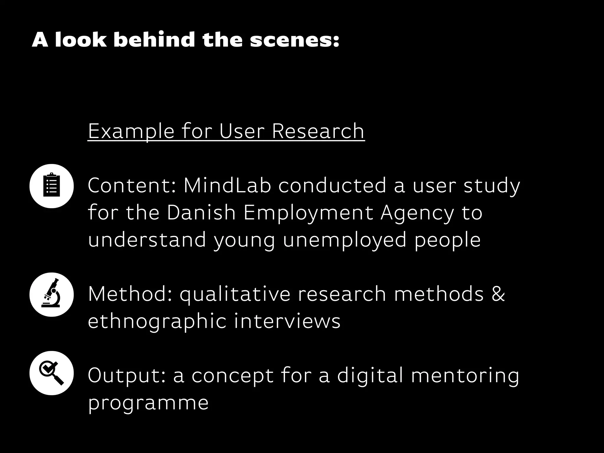 A look behind the scenes:
Example for User Research
Content: MindLab conducted a user study
for the Danish Employment Agency to
understand young unemployed people 
 
Method: qualitative research methods &
ethnographic interviews 
 
Output: a concept for a digital mentoring
programme
 