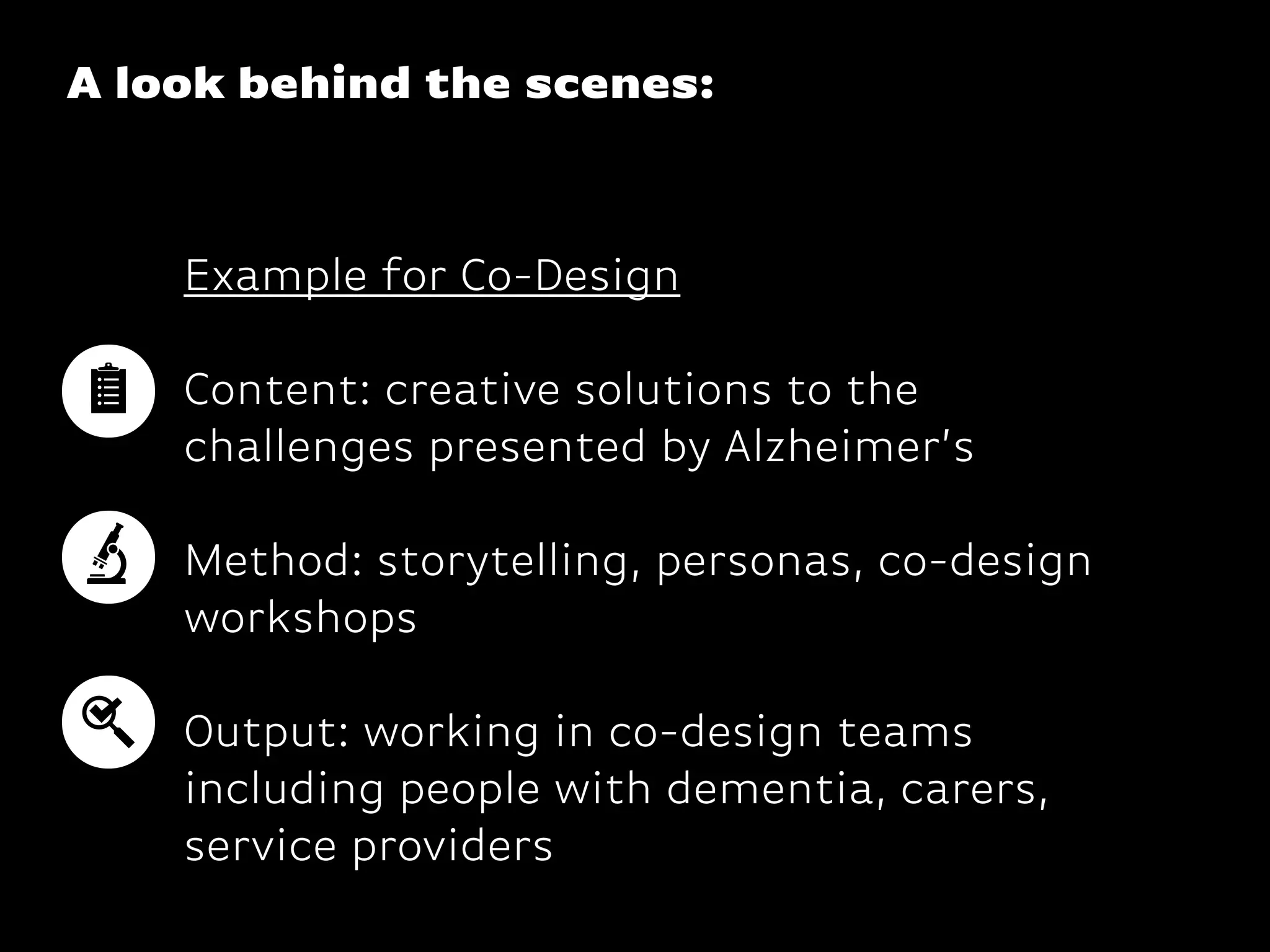 A look behind the scenes:
Example for Co-Design
Content: creative solutions to the
challenges presented by Alzheimer’s
 
Method: storytelling, personas, co-design
workshops
 
Output: working in co-design teams
including people with dementia, carers,
service providers
 