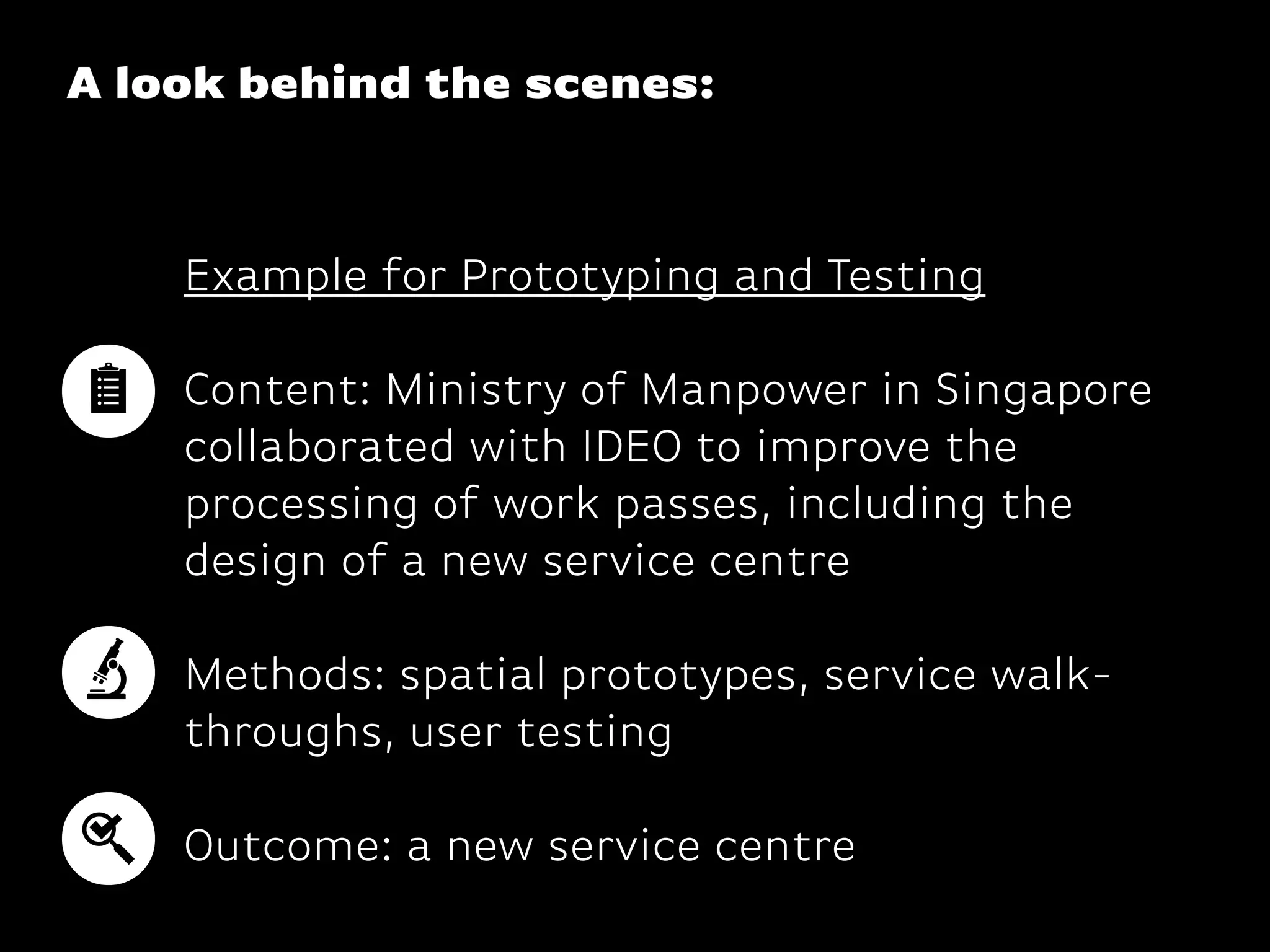 A look behind the scenes:
Example for Prototyping and Testing
Content: Ministry of Manpower in Singapore
collaborated with IDEO to improve the
processing of work passes, including the
design of a new service centre 
Methods: spatial prototypes, service walk-
throughs, user testing
 
Outcome: a new service centre
 