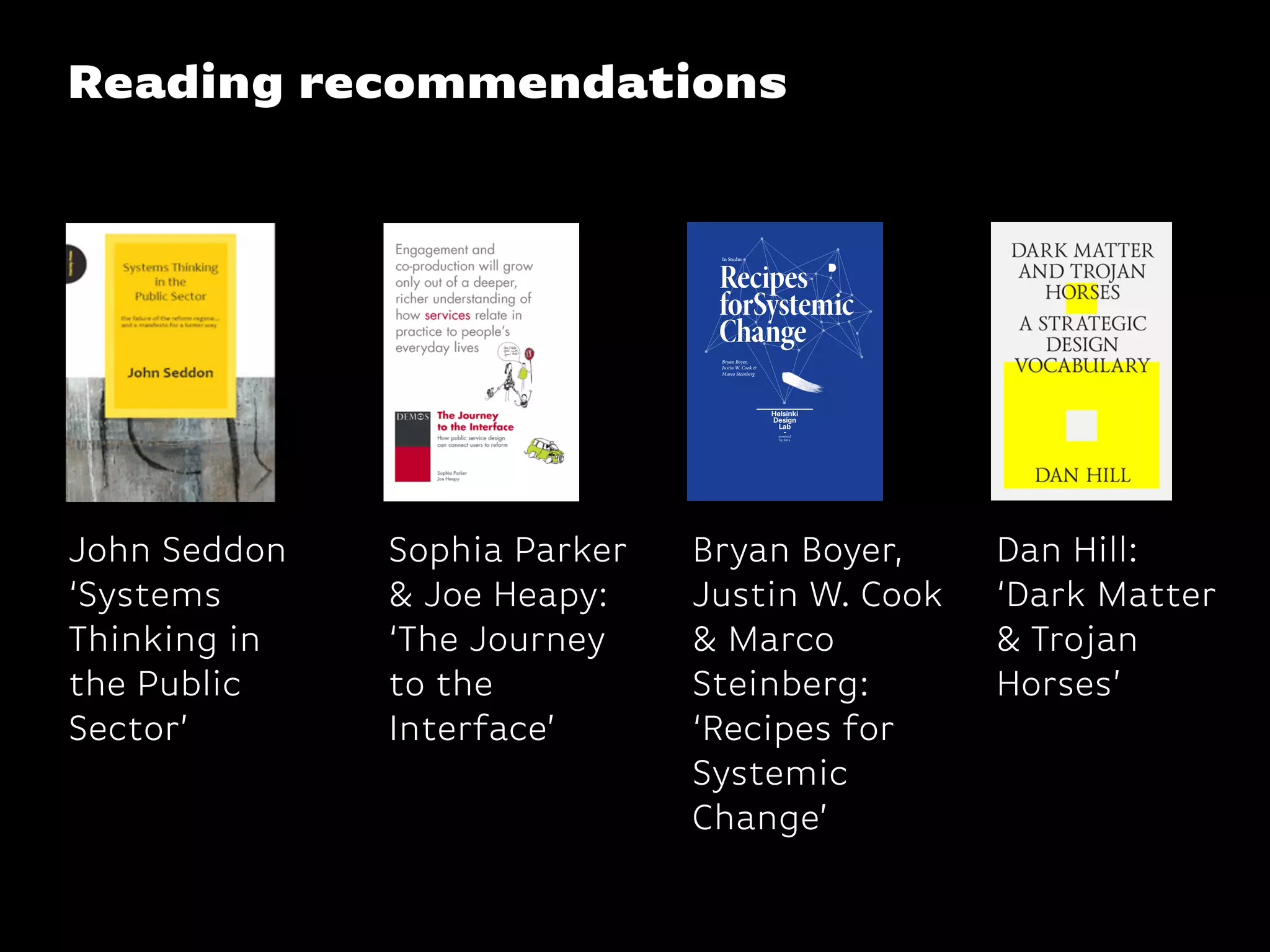 Reading recommendations
John Seddon
‘Systems
Thinking in
the Public
Sector’
Bryan Boyer,
Justin W. Cook
& Marco
Steinberg:
‘Recipes for
Systemic
Change’
Recipes
forSystemic
Change
In Studio:
Bryan Boyer,
Justin W. Cook &
Marco Steinberg
Sophia Parker
& Joe Heapy:
‘The Journey
to the
Interface’
Dan Hill:
‘Dark Matter
& Trojan
Horses’
 