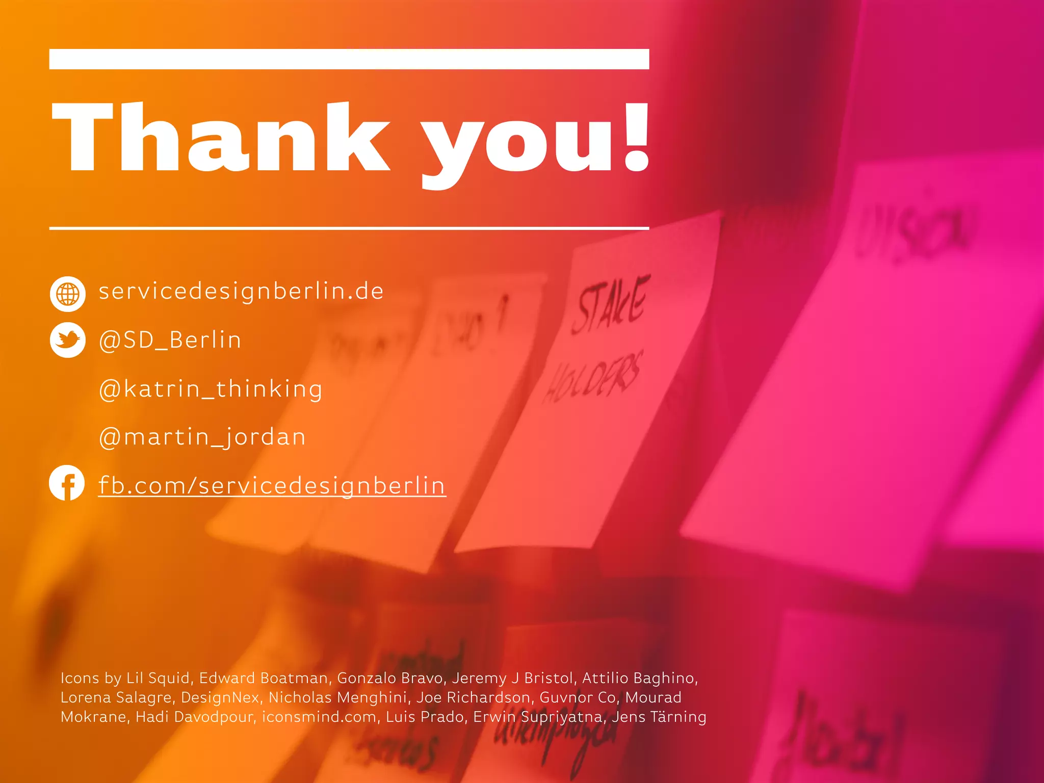 Thank you!
servicedesignberlin.de
@SD_Berlin
@katrin_thinking
@martin_jordan
fb.com/servicedesignberlin
Icons by Lil Squid, Edward Boatman, Gonzalo Bravo, Jeremy J Bristol, Attilio Baghino,
Lorena Salagre, DesignNex, Nicholas Menghini, Joe Richardson, Guvnor Co, Mourad
Mokrane, Hadi Davodpour, iconsmind.com, Luis Prado, Erwin Supriyatna, Jens Tärning
 