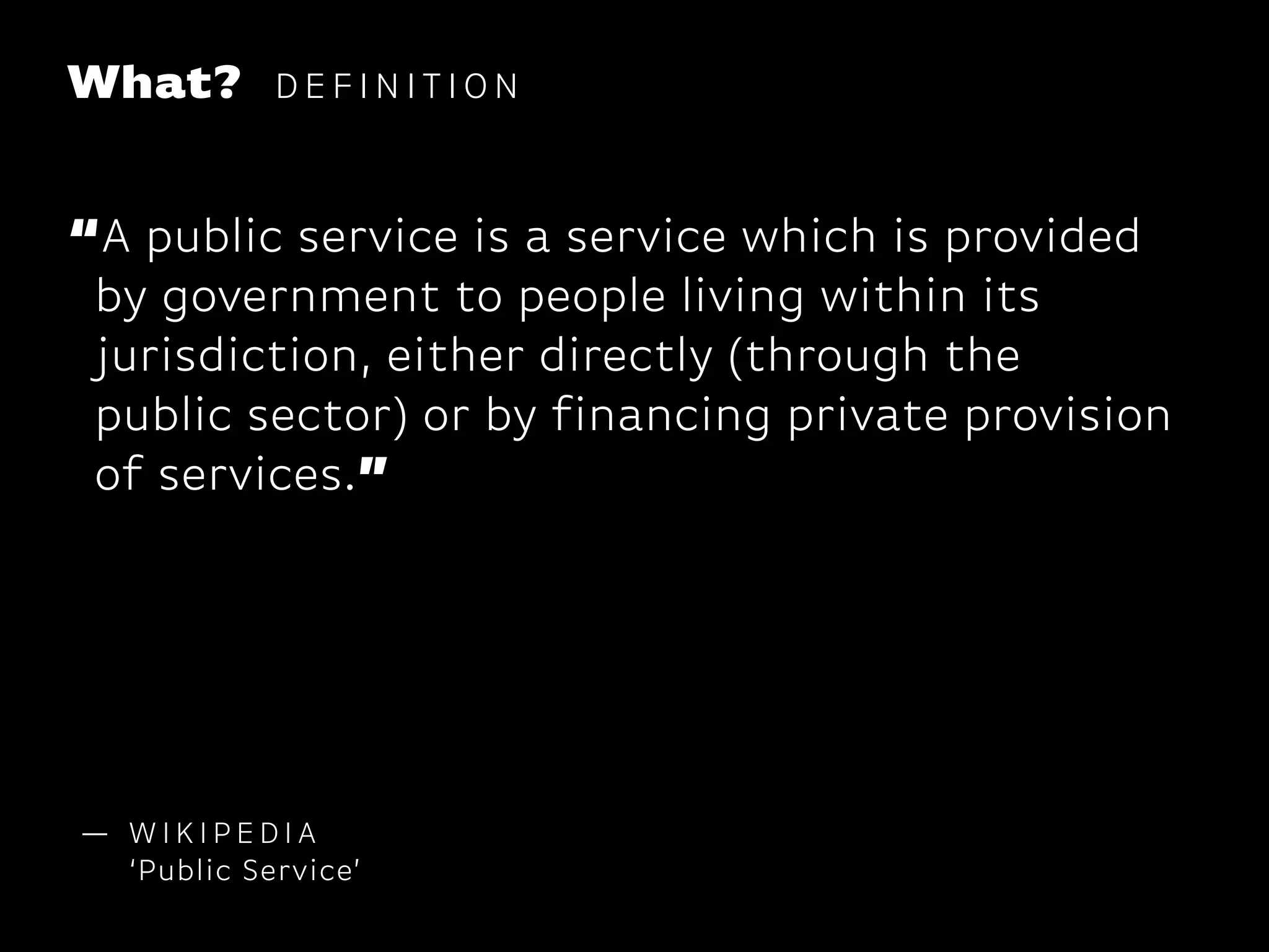 What? D E F I N I T I O N
— W I K I P E D I A
‘Public Service’
“A public service is a service which is provided
by government to people living within its
jurisdiction, either directly (through the
public sector) or by financing private provision
of services.”
 