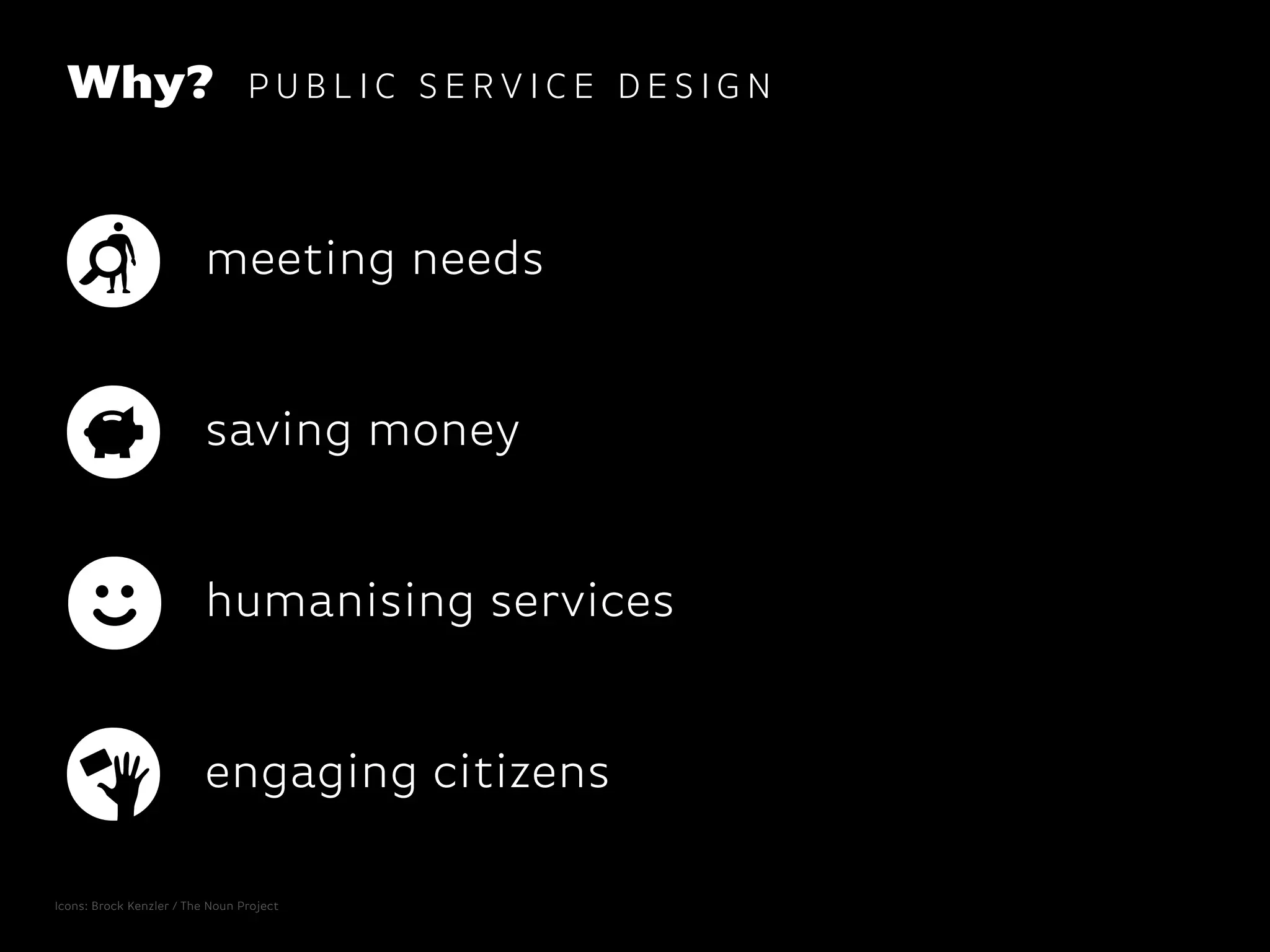 Why? P U B L I C S E R V I C E D E S I G N
engaging citizens
saving money
meeting needs
humanising services
Icons: Brock Kenzler / The Noun Project
 
